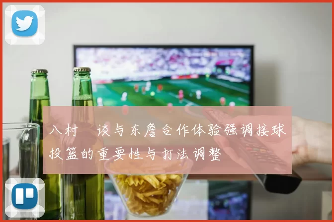八村塁谈与东詹合作体验强调接球投篮的重要性与打法调整