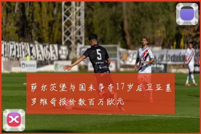 萨尔茨堡与国米争夺17岁后卫亚基罗维奇报价数百万欧元