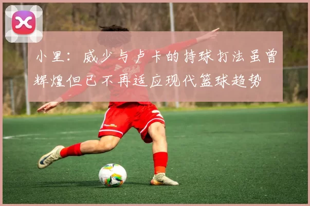 小里：威少与卢卡的持球打法虽曾辉煌但已不再适应现代篮球趋势