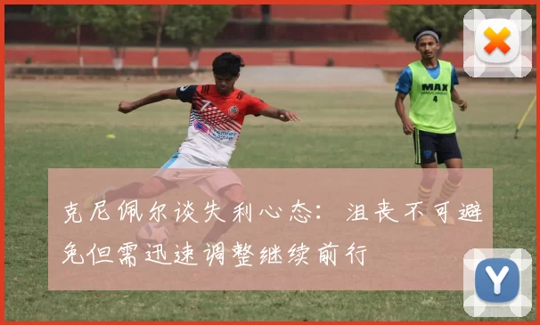 克尼佩尔谈失利心态：沮丧不可避免但需迅速调整继续前行