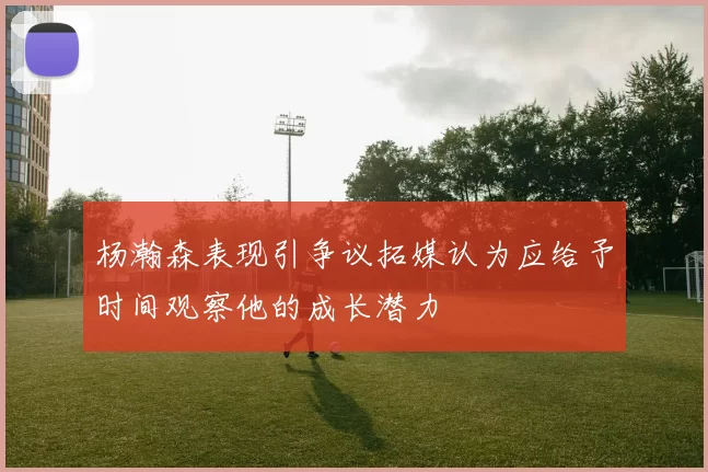 杨瀚森表现引争议拓媒认为应给予时间观察他的成长潜力
