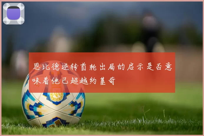 恩比德逆转首轮出局的启示是否意味着他已超越约基奇