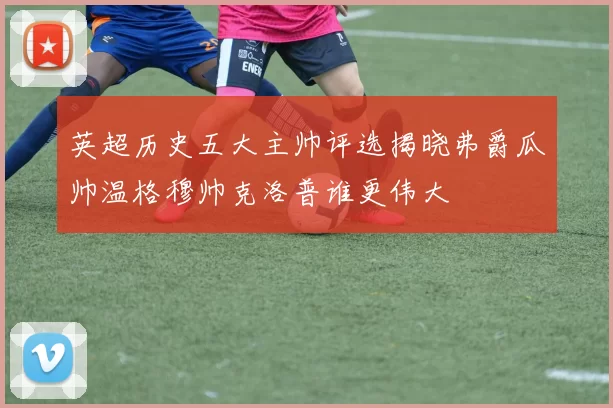 英超历史五大主帅评选揭晓弗爵瓜帅温格穆帅克洛普谁更伟大