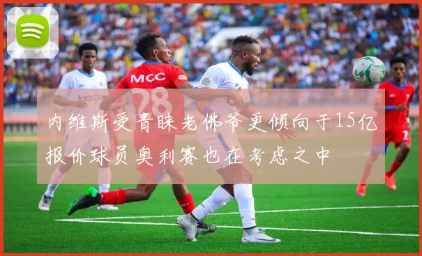 内维斯受青睐老佛爷更倾向于15亿报价球员奥利赛也在考虑之中