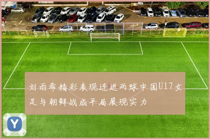 刘雨希精彩表现连进两球中国U17女足与朝鲜战成平局展现实力