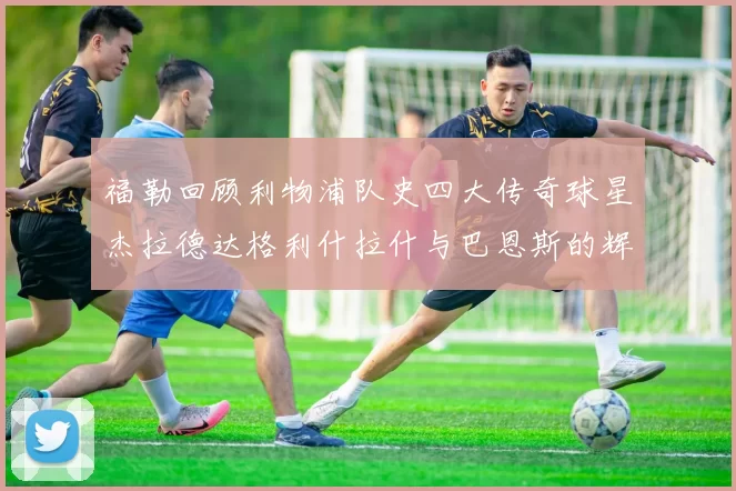 福勒回顾利物浦队史四大传奇球星杰拉德达格利什拉什与巴恩斯的辉煌成就
