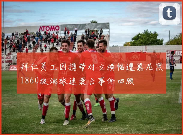 拜仁员工因携带对立横幅遭慕尼黑1860极端球迷袭击事件回顾