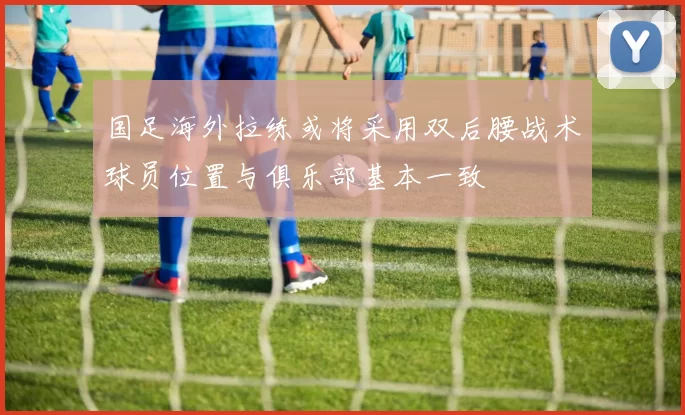 国足海外拉练或将采用双后腰战术球员位置与俱乐部基本一致
