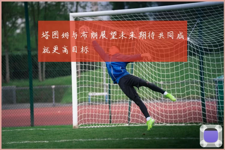塔图姆与布朗展望未来期待共同成就更高目标