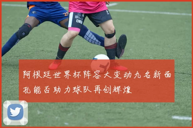 阿根廷世界杯阵容大变动九名新面孔能否助力球队再创辉煌