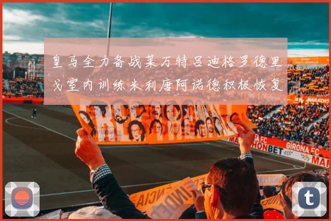 皇马全力备战莱万特吕迪格罗德里戈室内训练米利唐阿诺德积极恢复状态