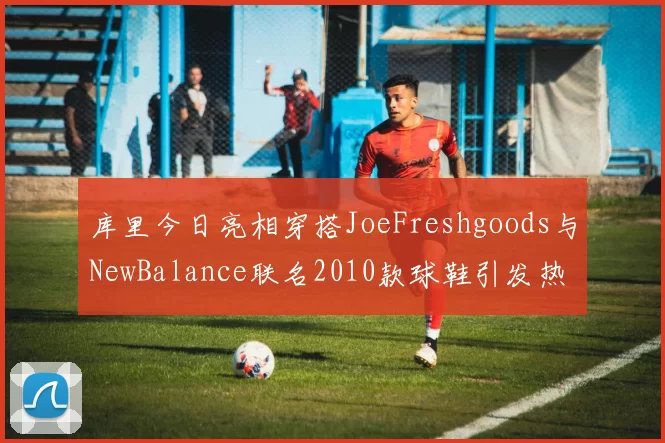 库里今日亮相穿搭JoeFreshgoods与NewBalance联名2010款球鞋引发热议