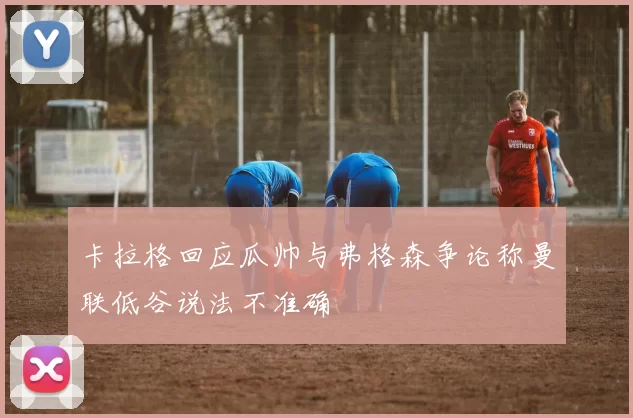卡拉格回应瓜帅与弗格森争论称曼联低谷说法不准确