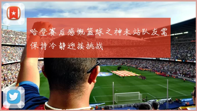 哈登赛后感慨篮球之神未站队友需保持冷静迎接挑战